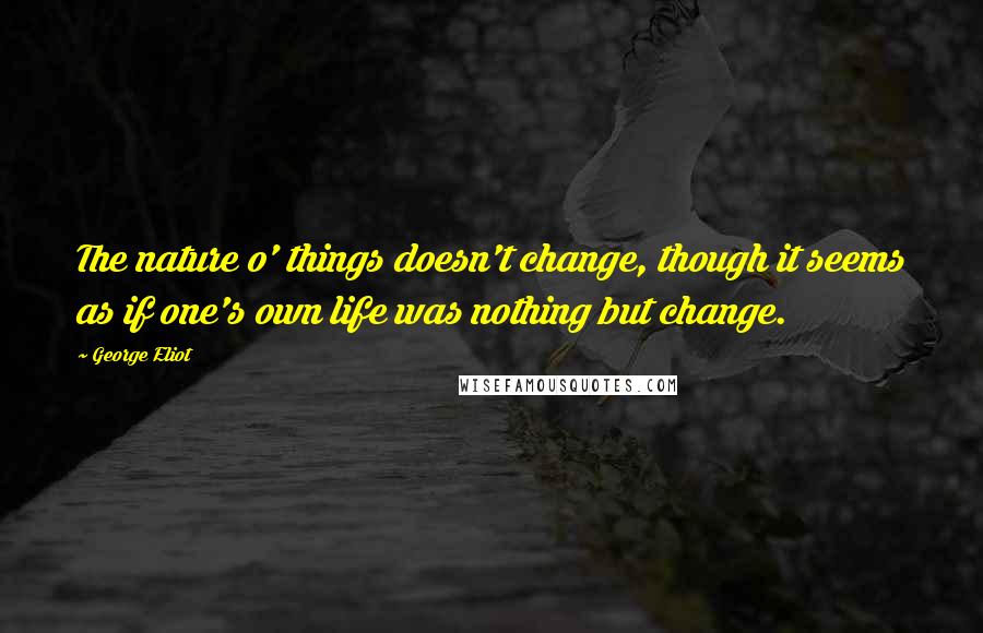 George Eliot Quotes: The nature o' things doesn't change, though it seems as if one's own life was nothing but change.