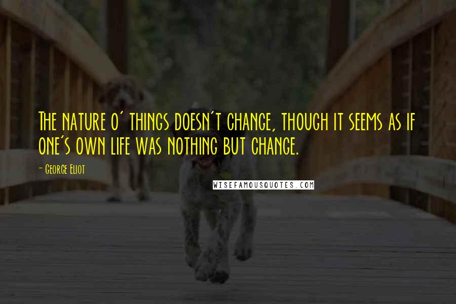 George Eliot Quotes: The nature o' things doesn't change, though it seems as if one's own life was nothing but change.