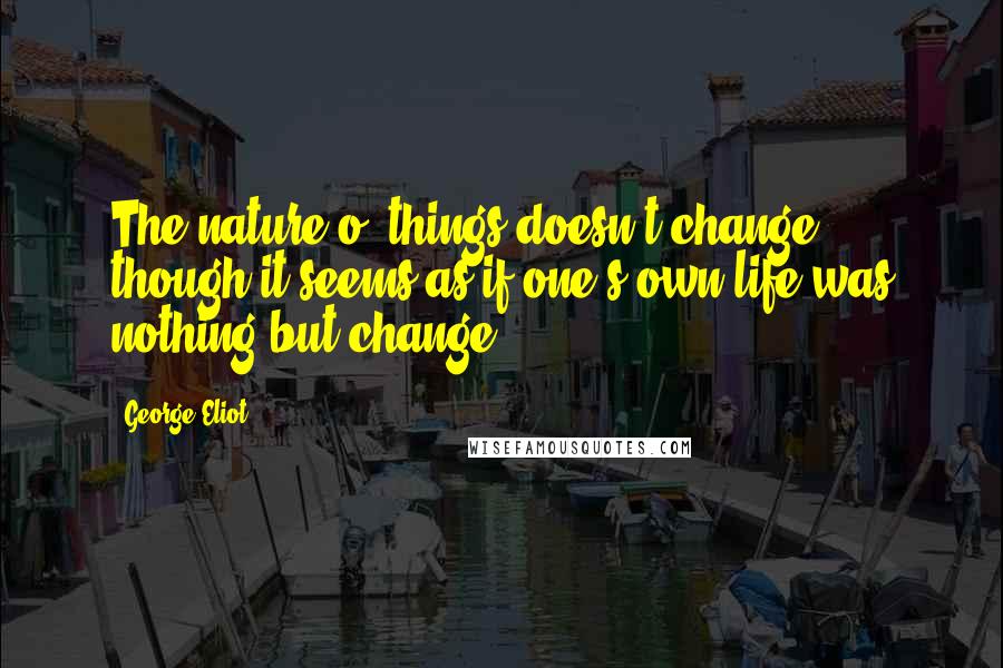 George Eliot Quotes: The nature o' things doesn't change, though it seems as if one's own life was nothing but change.