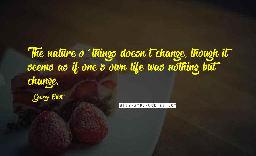 George Eliot Quotes: The nature o' things doesn't change, though it seems as if one's own life was nothing but change.