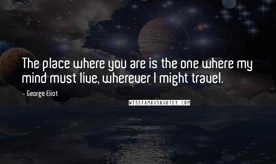 George Eliot Quotes: The place where you are is the one where my mind must live, wherever I might travel.