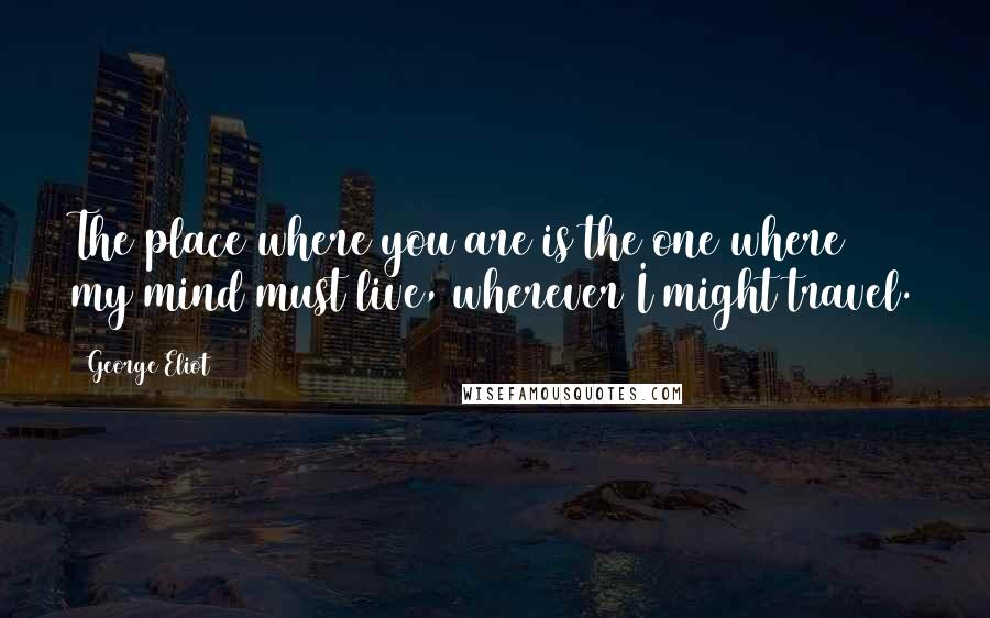 George Eliot Quotes: The place where you are is the one where my mind must live, wherever I might travel.
