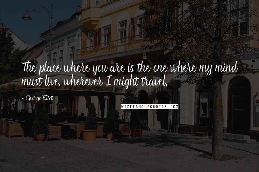 George Eliot Quotes: The place where you are is the one where my mind must live, wherever I might travel.