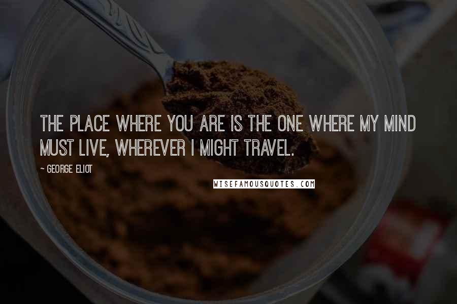 George Eliot Quotes: The place where you are is the one where my mind must live, wherever I might travel.