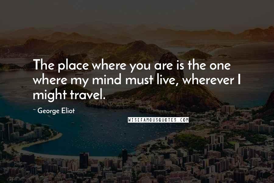 George Eliot Quotes: The place where you are is the one where my mind must live, wherever I might travel.