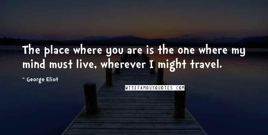 George Eliot Quotes: The place where you are is the one where my mind must live, wherever I might travel.