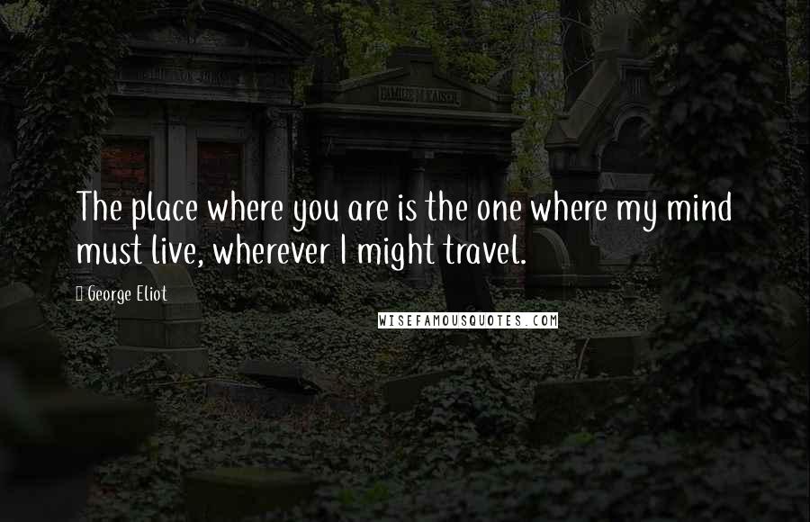 George Eliot Quotes: The place where you are is the one where my mind must live, wherever I might travel.