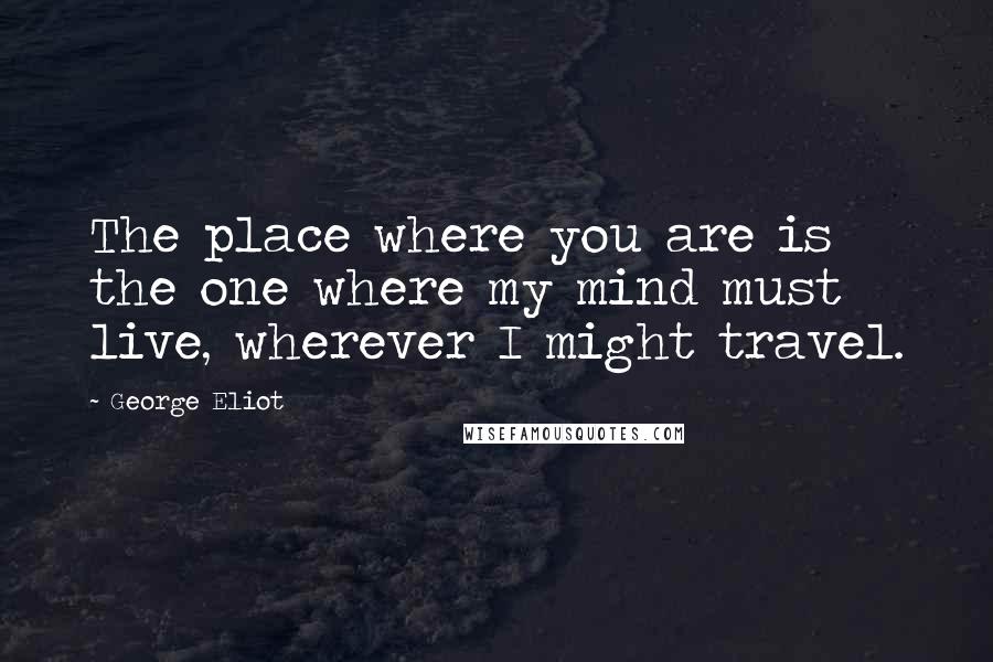 George Eliot Quotes: The place where you are is the one where my mind must live, wherever I might travel.