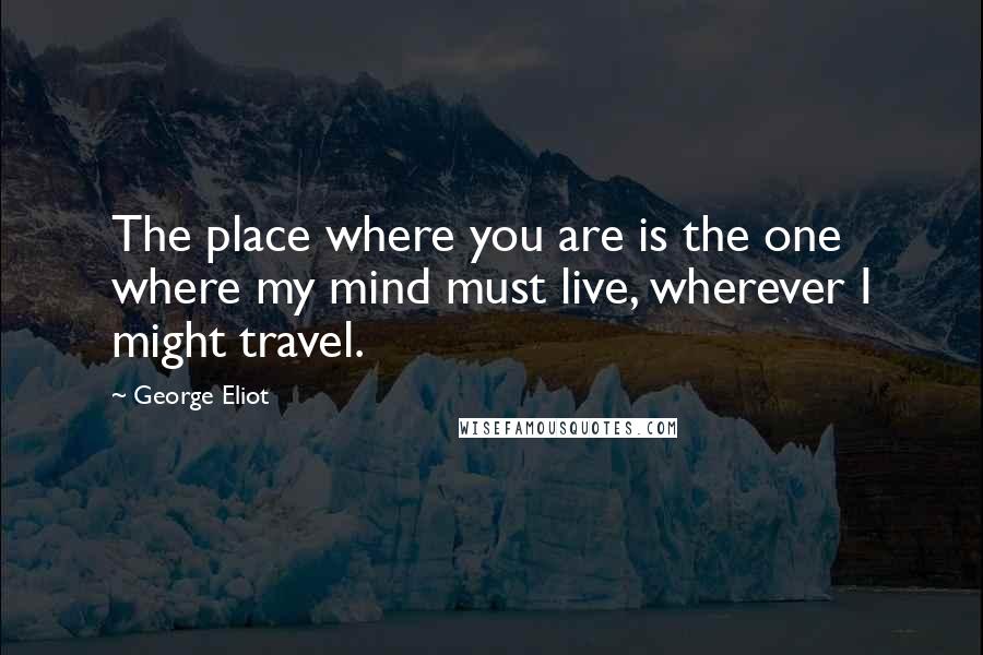 George Eliot Quotes: The place where you are is the one where my mind must live, wherever I might travel.