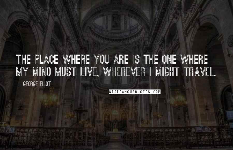 George Eliot Quotes: The place where you are is the one where my mind must live, wherever I might travel.