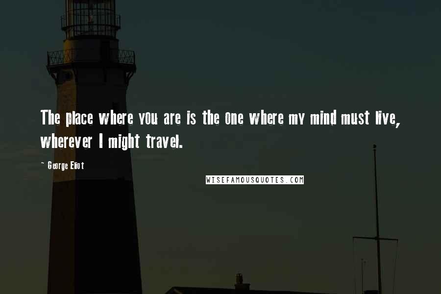 George Eliot Quotes: The place where you are is the one where my mind must live, wherever I might travel.