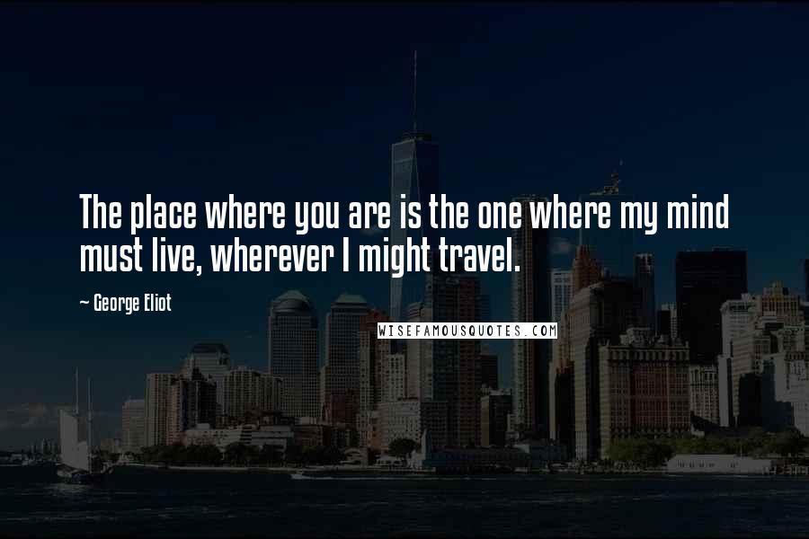 George Eliot Quotes: The place where you are is the one where my mind must live, wherever I might travel.