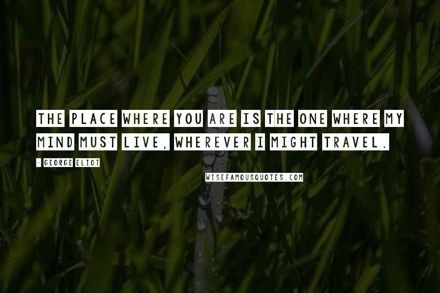 George Eliot Quotes: The place where you are is the one where my mind must live, wherever I might travel.