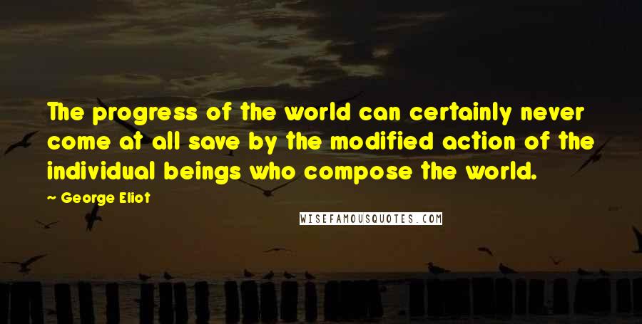 George Eliot Quotes: The progress of the world can certainly never come at all save by the modified action of the individual beings who compose the world.