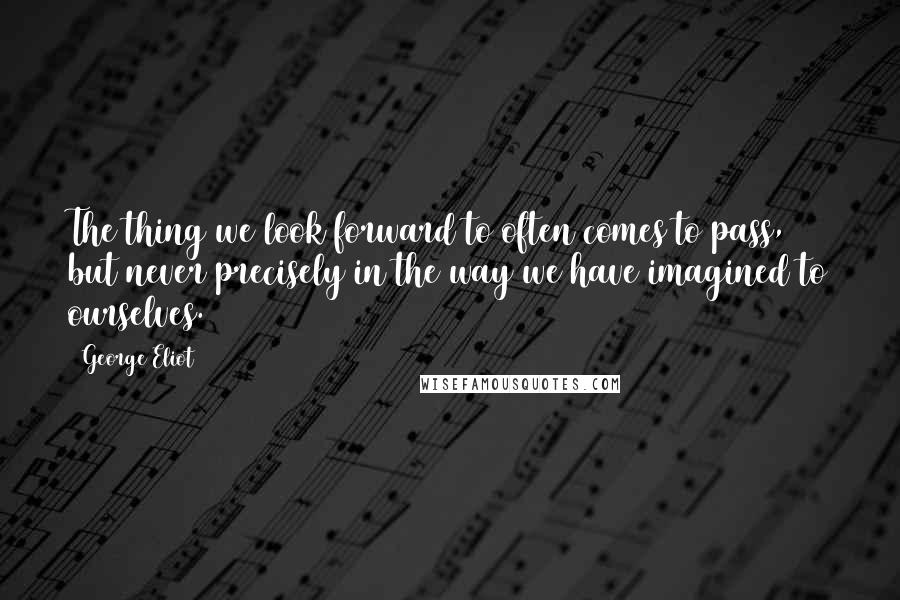 George Eliot Quotes: The thing we look forward to often comes to pass, but never precisely in the way we have imagined to ourselves.