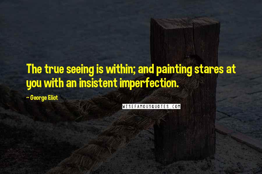 George Eliot Quotes: The true seeing is within; and painting stares at you with an insistent imperfection.