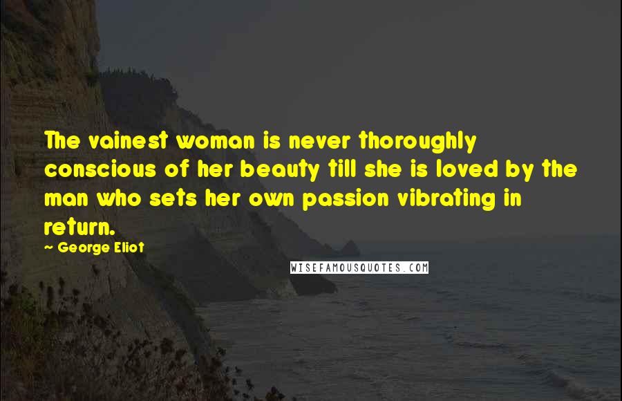 George Eliot Quotes: The vainest woman is never thoroughly conscious of her beauty till she is loved by the man who sets her own passion vibrating in return.