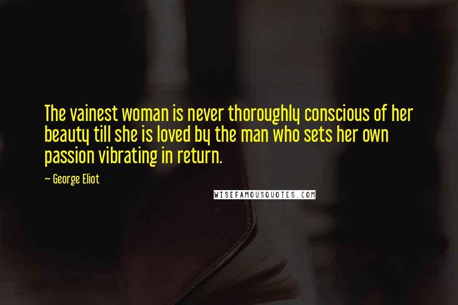 George Eliot Quotes: The vainest woman is never thoroughly conscious of her beauty till she is loved by the man who sets her own passion vibrating in return.