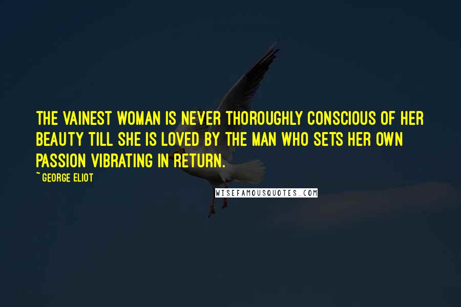 George Eliot Quotes: The vainest woman is never thoroughly conscious of her beauty till she is loved by the man who sets her own passion vibrating in return.