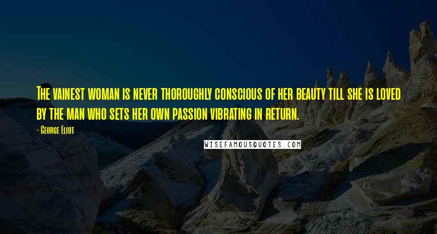 George Eliot Quotes: The vainest woman is never thoroughly conscious of her beauty till she is loved by the man who sets her own passion vibrating in return.