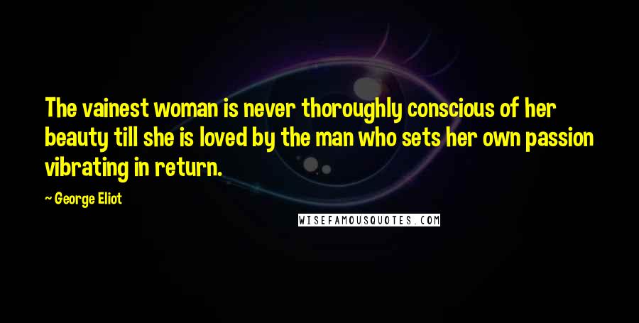 George Eliot Quotes: The vainest woman is never thoroughly conscious of her beauty till she is loved by the man who sets her own passion vibrating in return.