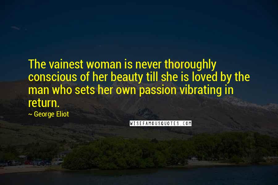 George Eliot Quotes: The vainest woman is never thoroughly conscious of her beauty till she is loved by the man who sets her own passion vibrating in return.