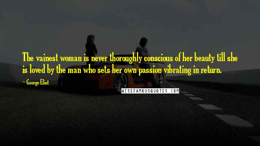 George Eliot Quotes: The vainest woman is never thoroughly conscious of her beauty till she is loved by the man who sets her own passion vibrating in return.