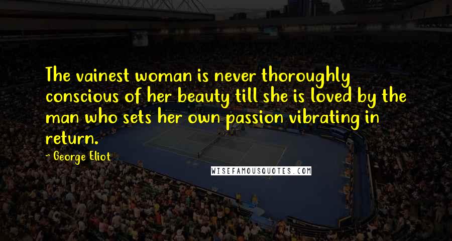 George Eliot Quotes: The vainest woman is never thoroughly conscious of her beauty till she is loved by the man who sets her own passion vibrating in return.