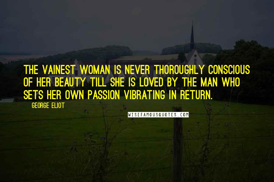 George Eliot Quotes: The vainest woman is never thoroughly conscious of her beauty till she is loved by the man who sets her own passion vibrating in return.