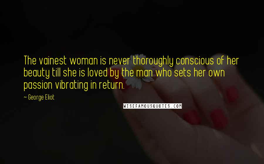 George Eliot Quotes: The vainest woman is never thoroughly conscious of her beauty till she is loved by the man who sets her own passion vibrating in return.