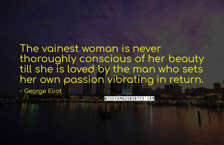 George Eliot Quotes: The vainest woman is never thoroughly conscious of her beauty till she is loved by the man who sets her own passion vibrating in return.