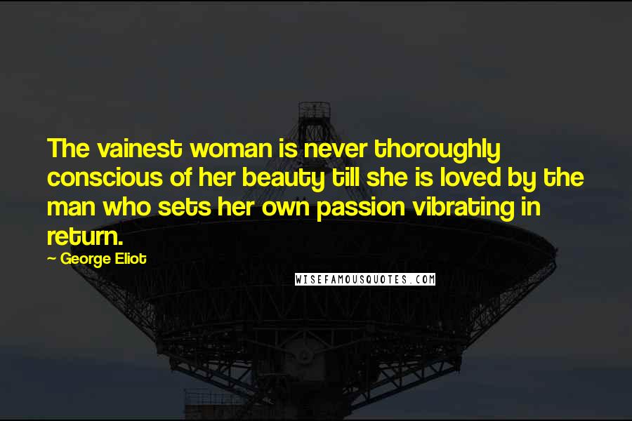 George Eliot Quotes: The vainest woman is never thoroughly conscious of her beauty till she is loved by the man who sets her own passion vibrating in return.