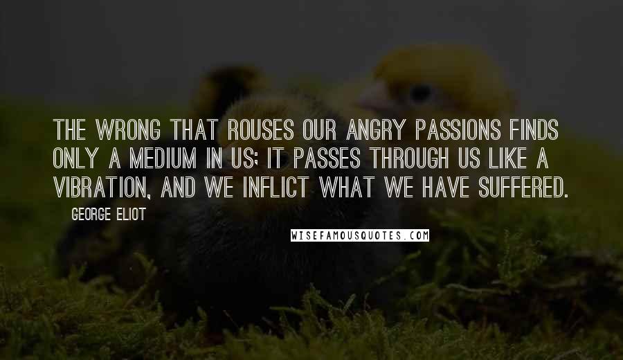 George Eliot Quotes: The wrong that rouses our angry passions finds only a medium in us; it passes through us like a vibration, and we inflict what we have suffered.