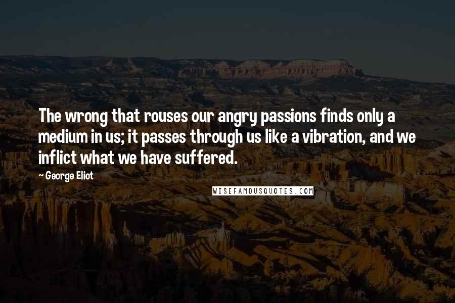 George Eliot Quotes: The wrong that rouses our angry passions finds only a medium in us; it passes through us like a vibration, and we inflict what we have suffered.