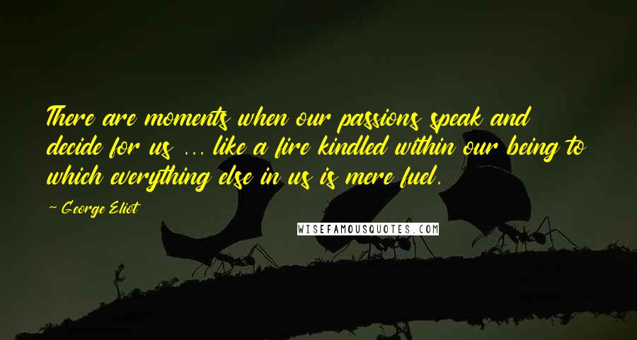 George Eliot Quotes: There are moments when our passions speak and decide for us ... like a fire kindled within our being to which everything else in us is mere fuel.