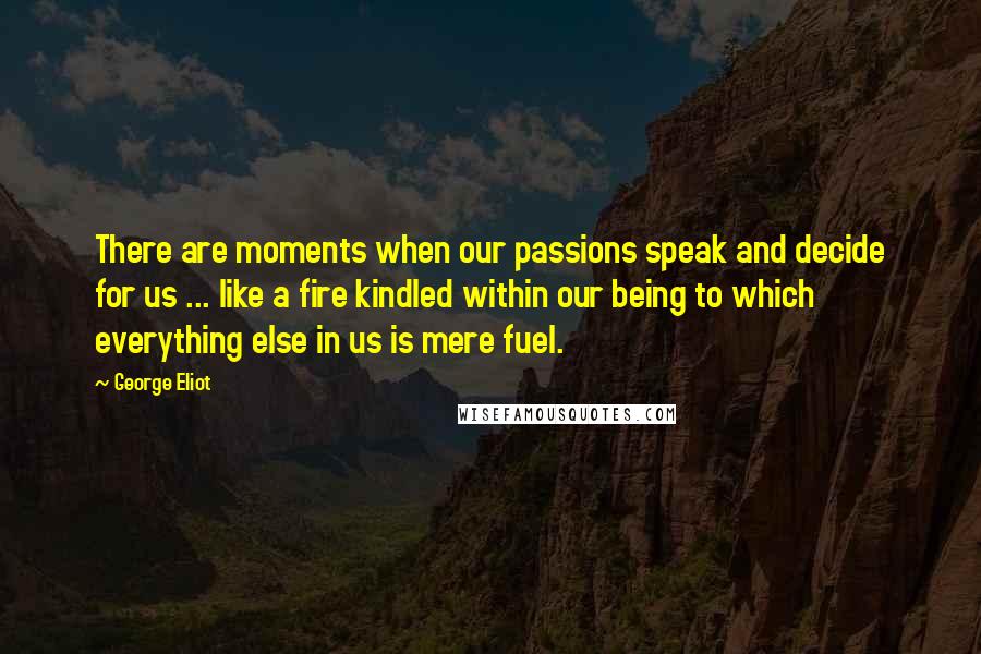 George Eliot Quotes: There are moments when our passions speak and decide for us ... like a fire kindled within our being to which everything else in us is mere fuel.