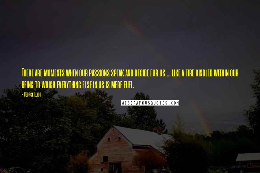 George Eliot Quotes: There are moments when our passions speak and decide for us ... like a fire kindled within our being to which everything else in us is mere fuel.