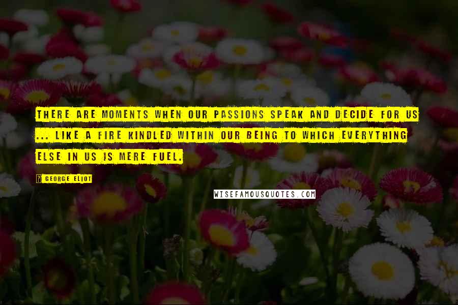 George Eliot Quotes: There are moments when our passions speak and decide for us ... like a fire kindled within our being to which everything else in us is mere fuel.