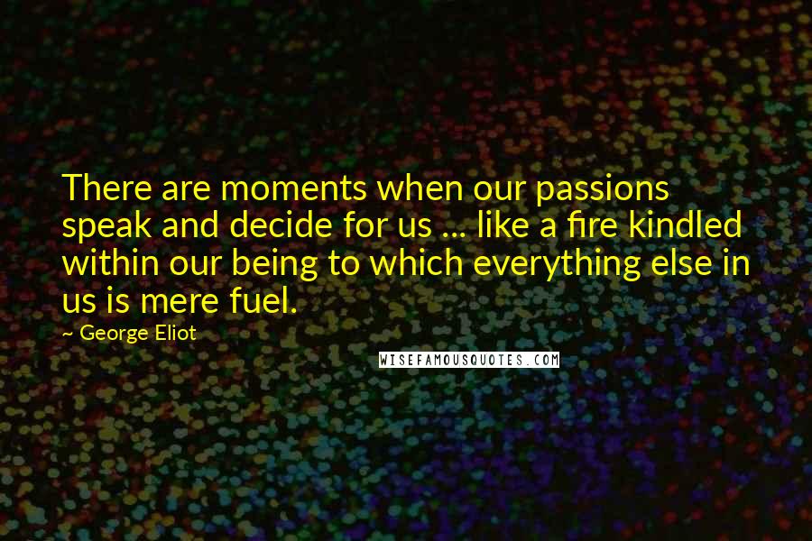 George Eliot Quotes: There are moments when our passions speak and decide for us ... like a fire kindled within our being to which everything else in us is mere fuel.