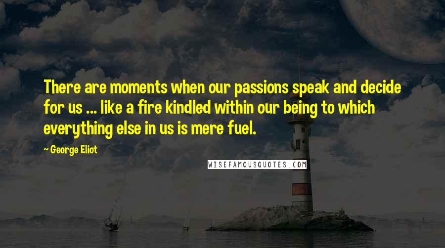 George Eliot Quotes: There are moments when our passions speak and decide for us ... like a fire kindled within our being to which everything else in us is mere fuel.