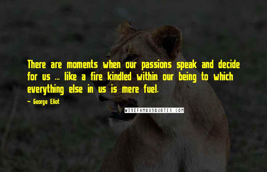 George Eliot Quotes: There are moments when our passions speak and decide for us ... like a fire kindled within our being to which everything else in us is mere fuel.