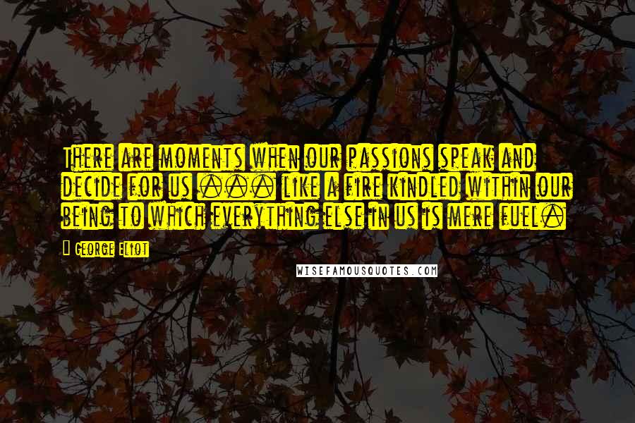 George Eliot Quotes: There are moments when our passions speak and decide for us ... like a fire kindled within our being to which everything else in us is mere fuel.