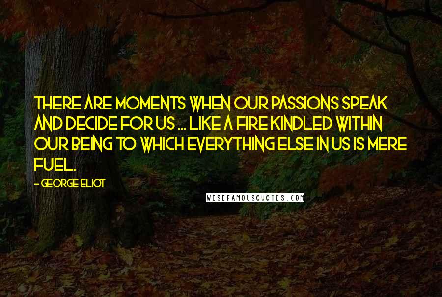 George Eliot Quotes: There are moments when our passions speak and decide for us ... like a fire kindled within our being to which everything else in us is mere fuel.