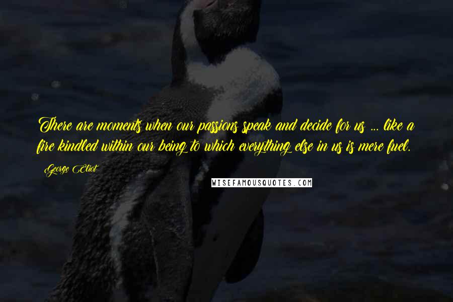 George Eliot Quotes: There are moments when our passions speak and decide for us ... like a fire kindled within our being to which everything else in us is mere fuel.