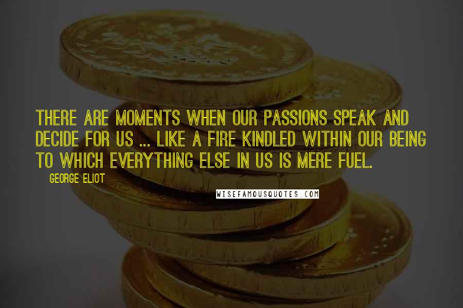 George Eliot Quotes: There are moments when our passions speak and decide for us ... like a fire kindled within our being to which everything else in us is mere fuel.