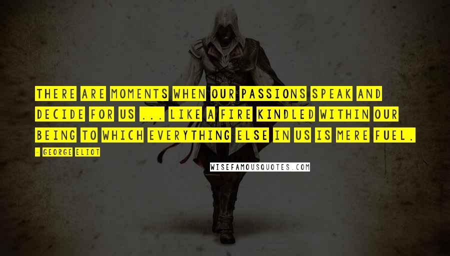 George Eliot Quotes: There are moments when our passions speak and decide for us ... like a fire kindled within our being to which everything else in us is mere fuel.