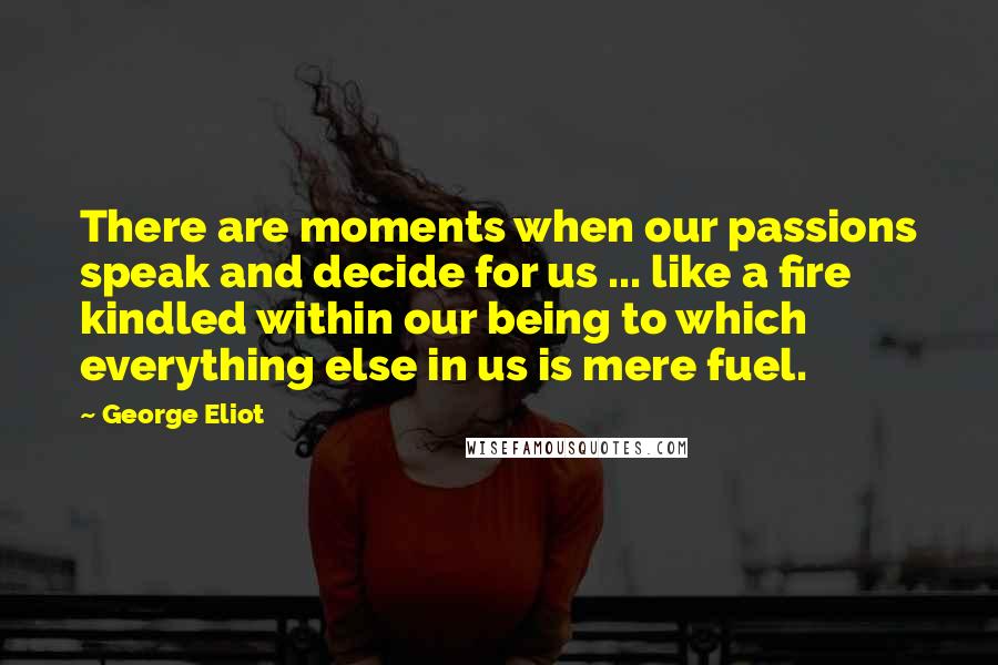 George Eliot Quotes: There are moments when our passions speak and decide for us ... like a fire kindled within our being to which everything else in us is mere fuel.