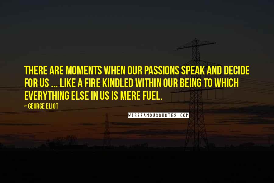 George Eliot Quotes: There are moments when our passions speak and decide for us ... like a fire kindled within our being to which everything else in us is mere fuel.