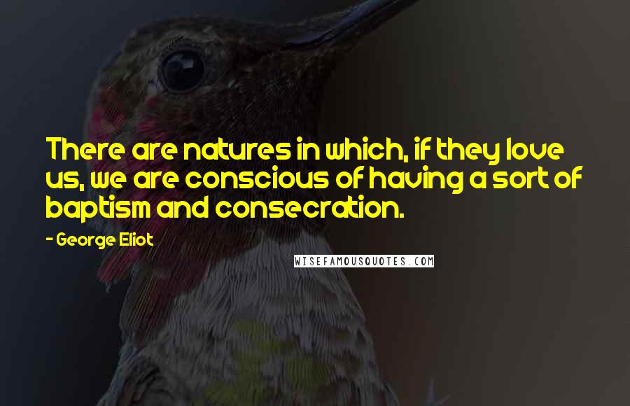 George Eliot Quotes: There are natures in which, if they love us, we are conscious of having a sort of baptism and consecration.