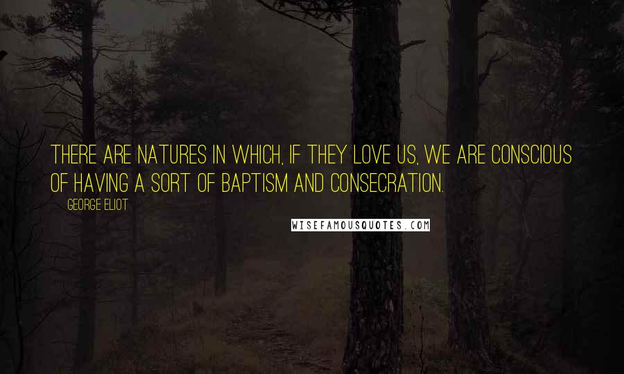 George Eliot Quotes: There are natures in which, if they love us, we are conscious of having a sort of baptism and consecration.